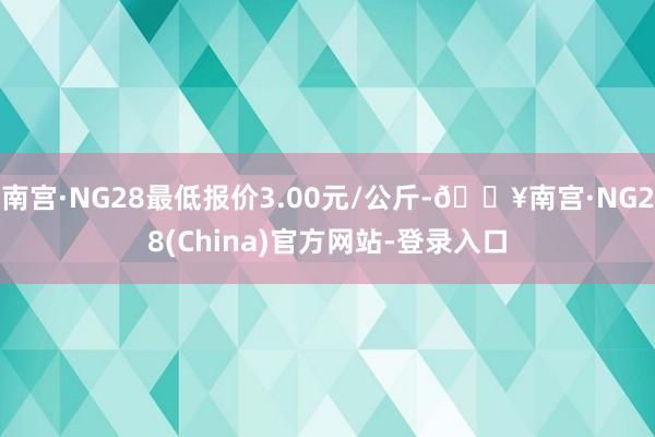 南宫·NG28最低报价3.00元/公斤-🔥南宫·NG28(China)官方网站-登录入口