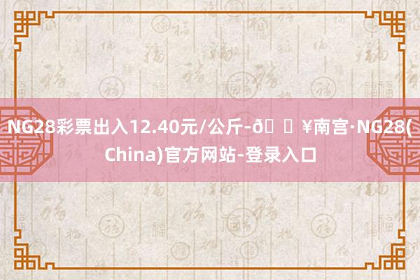 NG28彩票出入12.40元/公斤-🔥南宫·NG28(China)官方网站-登录入口