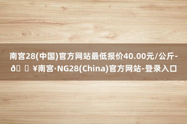 南宫28(中国)官方网站最低报价40.00元/公斤-🔥南宫·NG28(China)官方网站-登录入口