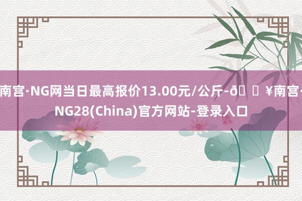 南宫·NG网当日最高报价13.00元/公斤-🔥南宫·NG28(China)官方网站-登录入口