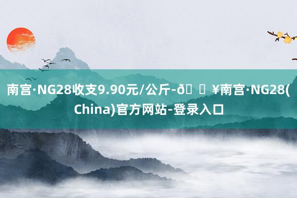 南宫·NG28收支9.90元/公斤-🔥南宫·NG28(China)官方网站-登录入口