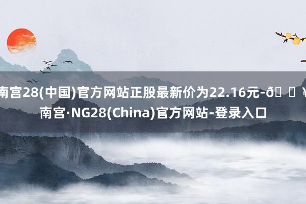 南宫28(中国)官方网站正股最新价为22.16元-🔥南宫·NG28(China)官方网站-登录入口