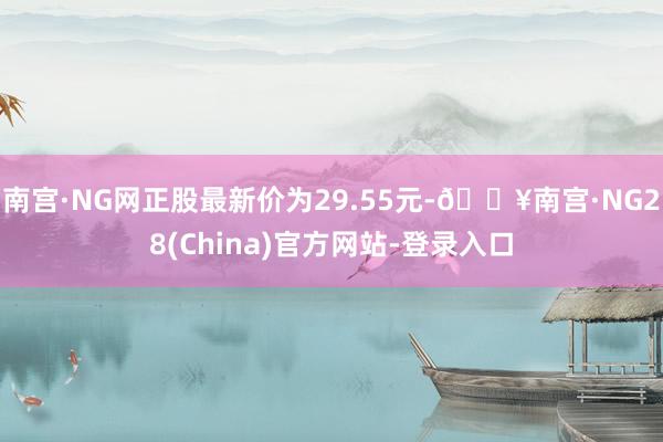 南宫·NG网正股最新价为29.55元-🔥南宫·NG28(China)官方网站-登录入口