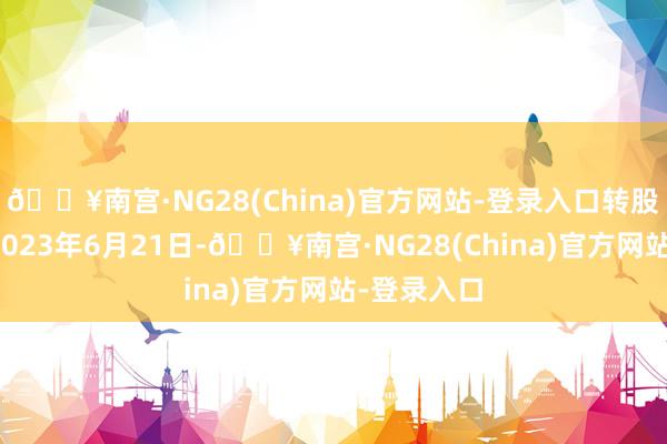 🔥南宫·NG28(China)官方网站-登录入口转股开动日为2023年6月21日-🔥南宫·NG28(China)官方网站-登录入口