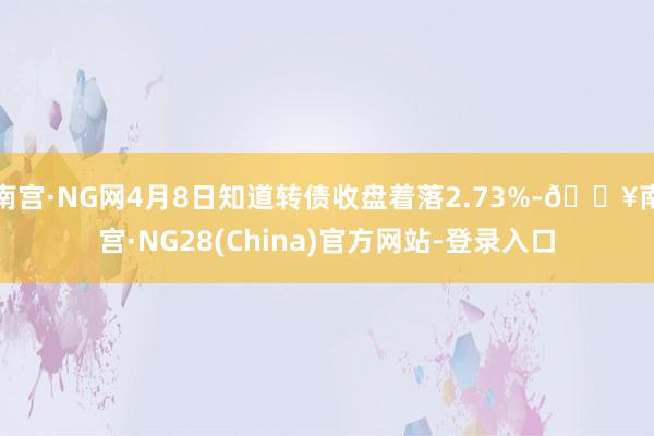 南宫·NG网4月8日知道转债收盘着落2.73%-🔥南宫·NG28(China)官方网站-登录入口