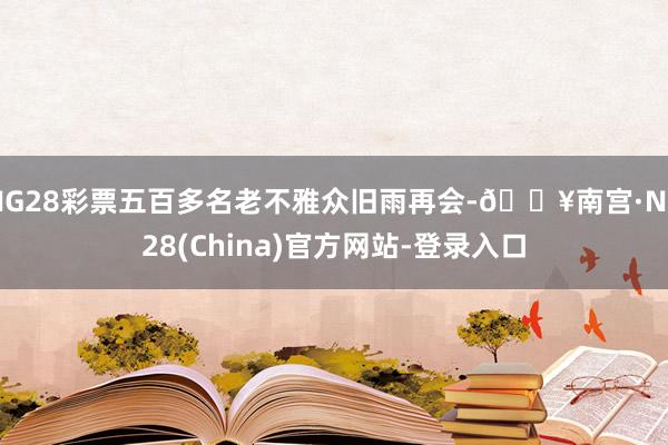 NG28彩票五百多名老不雅众旧雨再会-🔥南宫·NG28(China)官方网站-登录入口