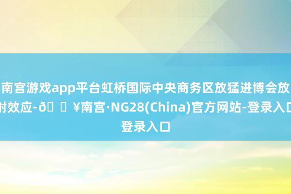 南宫游戏app平台虹桥国际中央商务区放猛进博会放射效应-🔥南宫·NG28(China)官方网站-登录入口