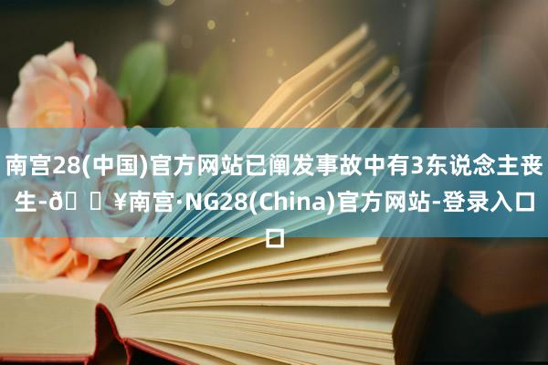 南宫28(中国)官方网站已阐发事故中有3东说念主丧生-🔥南宫·NG28(China)官方网站-登录入口