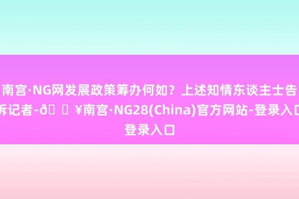 南宫·NG网发展政策筹办何如？上述知情东谈主士告诉记者-🔥南宫·NG28(China)官方网站-登录入口