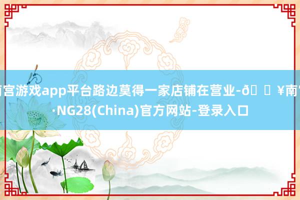 南宫游戏app平台路边莫得一家店铺在营业-🔥南宫·NG28(China)官方网站-登录入口