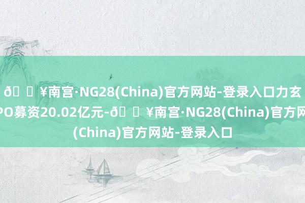 🔥南宫·NG28(China)官方网站-登录入口力玄清楚原计算IPO募资20.02亿元-🔥南宫·NG28(China)官方网站-登录入口