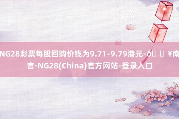 NG28彩票每股回购价钱为9.71-9.79港元-🔥南宫·NG28(China)官方网站-登录入口