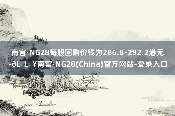 南宫·NG28每股回购价钱为286.8-292.2港元-🔥南宫·NG28(China)官方网站-登录入口