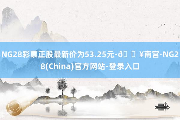 NG28彩票正股最新价为53.25元-🔥南宫·NG28(China)官方网站-登录入口