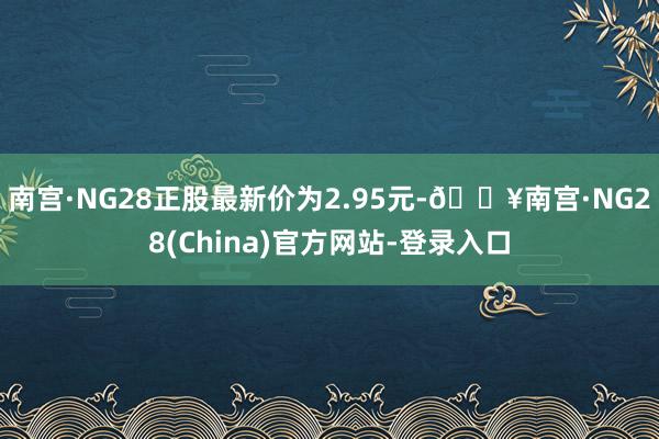 南宫·NG28正股最新价为2.95元-🔥南宫·NG28(China)官方网站-登录入口