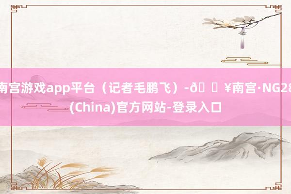 南宫游戏app平台（记者毛鹏飞）-🔥南宫·NG28(China)官方网站-登录入口