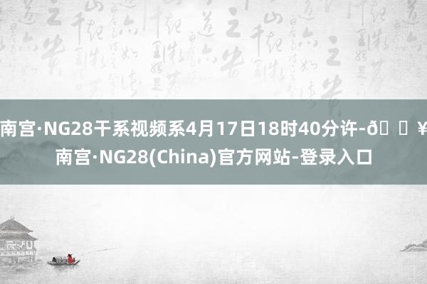 南宫·NG28干系视频系4月17日18时40分许-🔥南宫·NG28(China)官方网站-登录入口