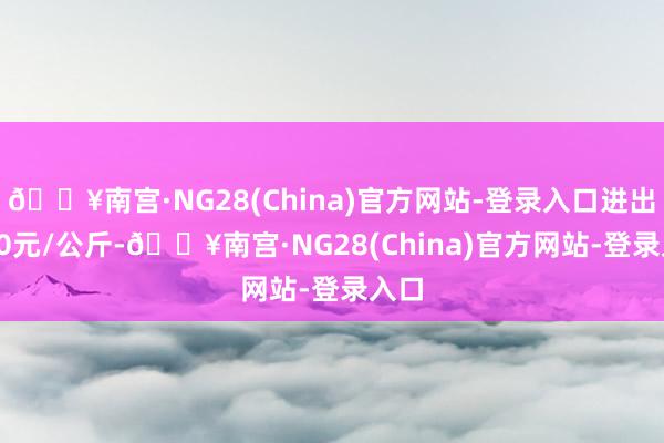 🔥南宫·NG28(China)官方网站-登录入口进出1.00元/公斤-🔥南宫·NG28(China)官方网站-登录入口