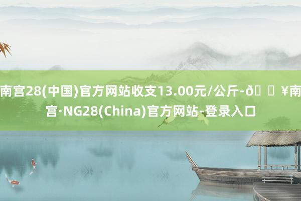 南宫28(中国)官方网站收支13.00元/公斤-🔥南宫·NG28(China)官方网站-登录入口