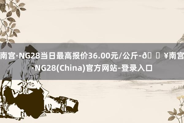 南宫·NG28当日最高报价36.00元/公斤-🔥南宫·NG28(China)官方网站-登录入口