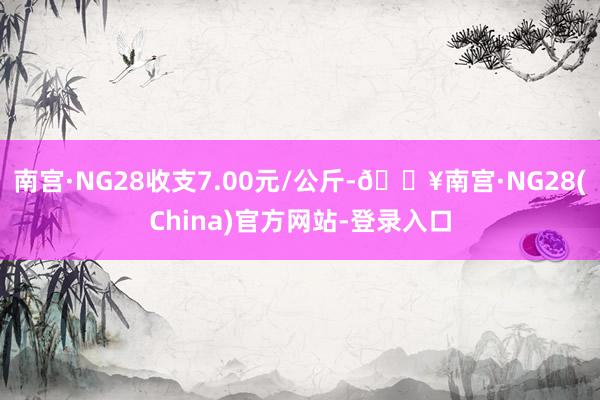 南宫·NG28收支7.00元/公斤-🔥南宫·NG28(China)官方网站-登录入口