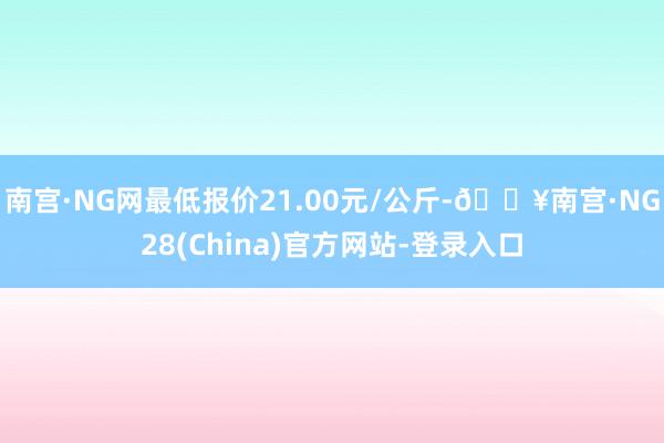 南宫·NG网最低报价21.00元/公斤-🔥南宫·NG28(China)官方网站-登录入口