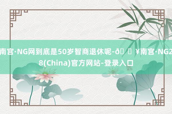 南宫·NG网到底是50岁智商退休呢-🔥南宫·NG28(China)官方网站-登录入口