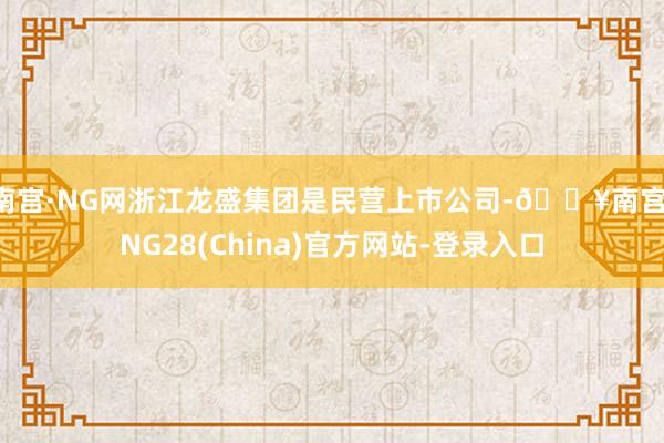 南宫·NG网　　浙江龙盛集团是民营上市公司-🔥南宫·NG28(China)官方网站-登录入口