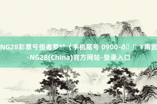 NG28彩票亏损者罗**（手机尾号 0900-🔥南宫·NG28(China)官方网站-登录入口