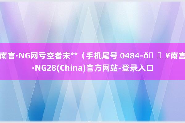 南宫·NG网亏空者宋**（手机尾号 0484-🔥南宫·NG28(China)官方网站-登录入口