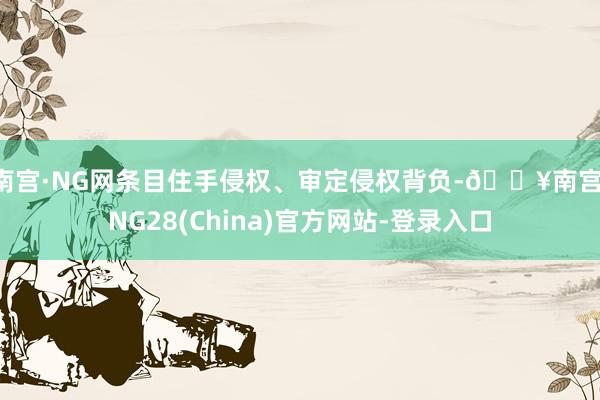 南宫·NG网条目住手侵权、审定侵权背负-🔥南宫·NG28(China)官方网站-登录入口