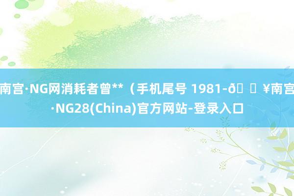 南宫·NG网消耗者曾**（手机尾号 1981-🔥南宫·NG28(China)官方网站-登录入口