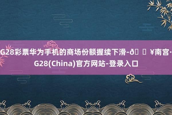 NG28彩票华为手机的商场份额握续下滑-🔥南宫·NG28(China)官方网站-登录入口