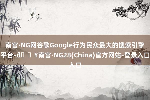 南宫·NG网谷歌Google行为民众最大的搜索引擎平台-🔥南宫·NG28(China)官方网站-登录入口