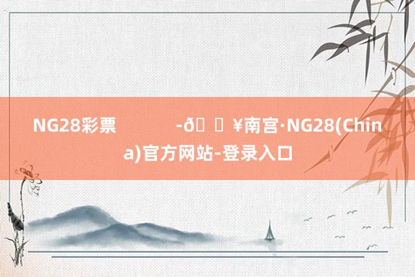 NG28彩票            -🔥南宫·NG28(China)官方网站-登录入口