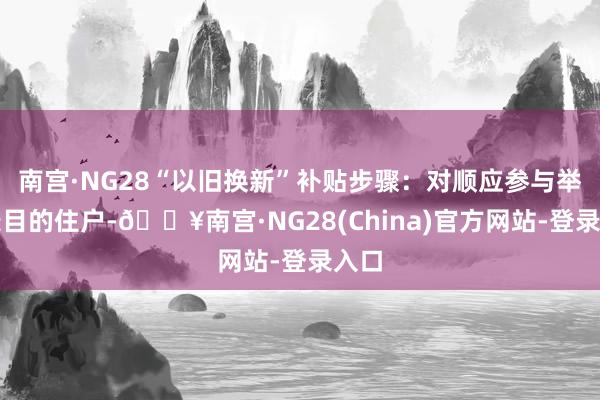 南宫·NG28“以旧换新”补贴步骤：对顺应参与举止条目的住户-🔥南宫·NG28(China)官方网站-登录入口