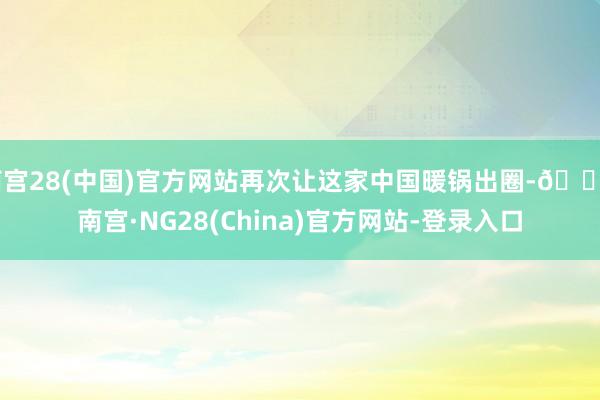 南宫28(中国)官方网站再次让这家中国暖锅出圈-🔥南宫·NG28(China)官方网站-登录入口