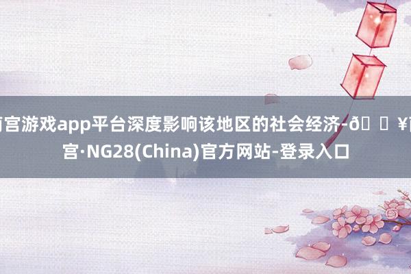 南宫游戏app平台深度影响该地区的社会经济-🔥南宫·NG28(China)官方网站-登录入口