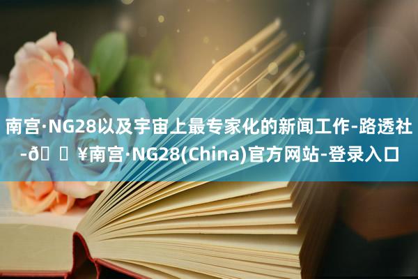 南宫·NG28以及宇宙上最专家化的新闻工作-路透社-🔥南宫·NG28(China)官方网站-登录入口