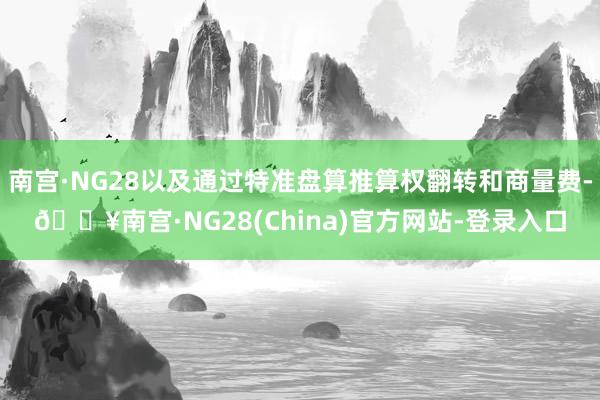 南宫·NG28以及通过特准盘算推算权翻转和商量费-🔥南宫·NG28(China)官方网站-登录入口