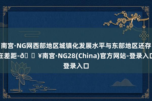 南宫·NG网西部地区城镇化发展水平与东部地区还存在差距-🔥南宫·NG28(China)官方网站-登录入口