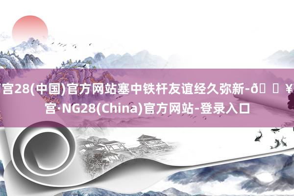 南宫28(中国)官方网站塞中铁杆友谊经久弥新-🔥南宫·NG28(China)官方网站-登录入口