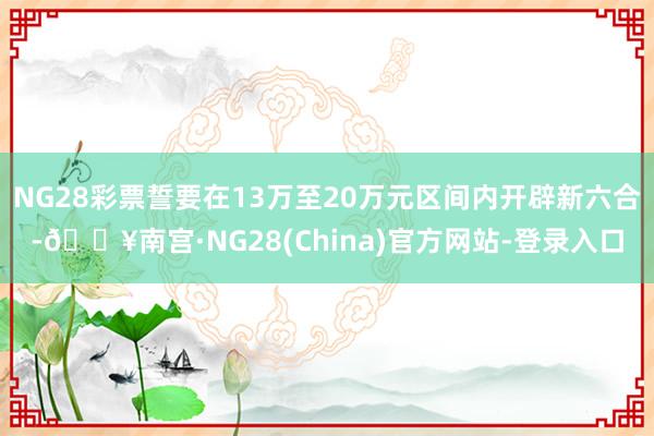 NG28彩票誓要在13万至20万元区间内开辟新六合-🔥南宫·NG28(China)官方网站-登录入口