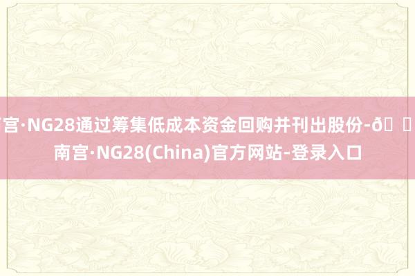 南宫·NG28通过筹集低成本资金回购并刊出股份-🔥南宫·NG28(China)官方网站-登录入口