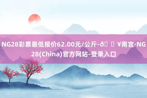 NG28彩票最低报价62.00元/公斤-🔥南宫·NG28(China)官方网站-登录入口