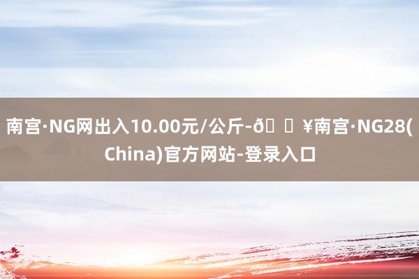 南宫·NG网出入10.00元/公斤-🔥南宫·NG28(China)官方网站-登录入口