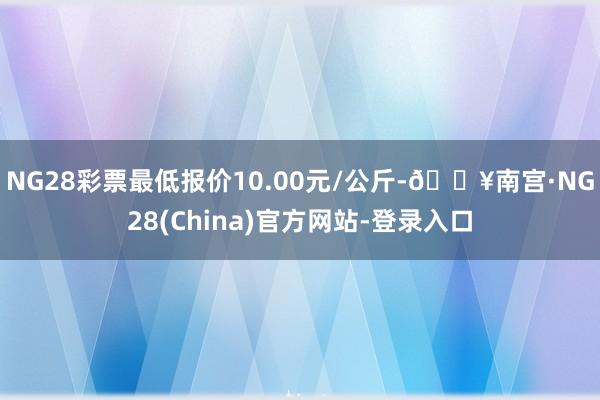 NG28彩票最低报价10.00元/公斤-🔥南宫·NG28(China)官方网站-登录入口