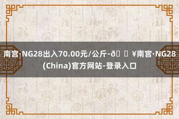 南宫·NG28出入70.00元/公斤-🔥南宫·NG28(China)官方网站-登录入口