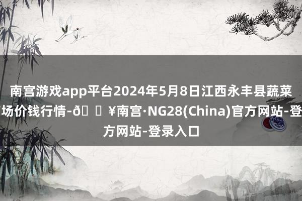 南宫游戏app平台2024年5月8日江西永丰县蔬菜批发商场价钱行情-🔥南宫·NG28(China)官方网站-登录入口