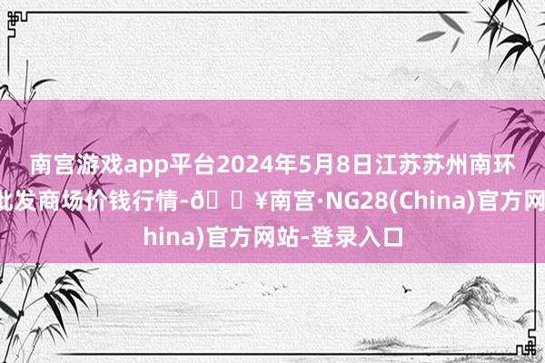 南宫游戏app平台2024年5月8日江苏苏州南环桥农副家具批发商场价钱行情-🔥南宫·NG28(China)官方网站-登录入口